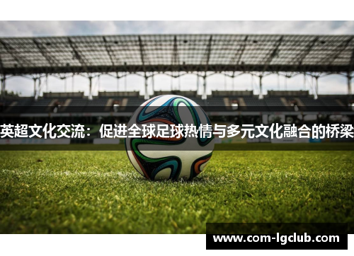 英超文化交流:促进全球足球热情与多元文化融合的桥梁 英超文化交流:促进全球足球热情与多元文化融合的桥梁