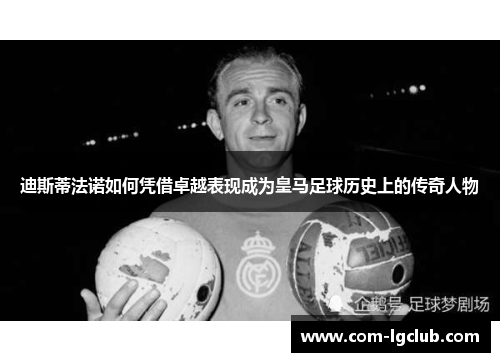 迪斯蒂法诺如何凭借卓越表现成为皇马足球历史上的传奇人物