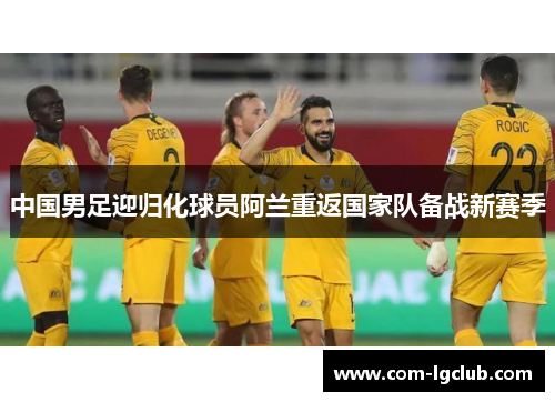 中国男足迎归化球员阿兰重返国家队备战新赛季 中国男足迎归化球员阿兰重返国家队备战新赛季