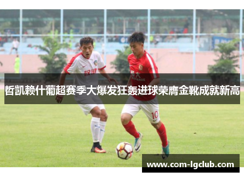 哲凯赖什葡超赛季大爆发狂轰进球荣膺金靴成就新高